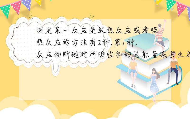 测定某一反应是放热反应或者吸热反应的方法有2种.第1种,反应物断键时所吸收和的总能量减去生成物放出的总热量,得的那个H值