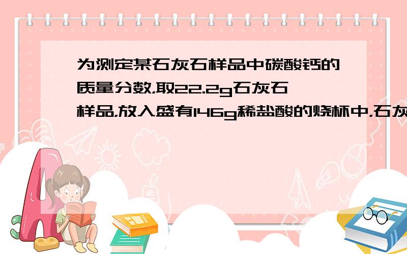 为测定某石灰石样品中碳酸钙的质量分数，取22.2g石灰石样品，放入盛有146g稀盐酸的烧杯中，石灰石中的碳酸钙与盐酸恰好