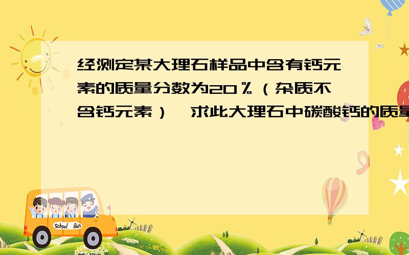 经测定某大理石样品中含有钙元素的质量分数为20％（杂质不含钙元素）,求此大理石中碳酸钙的质量分数?