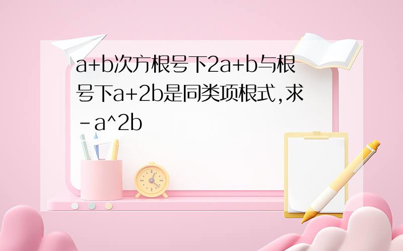 a+b次方根号下2a+b与根号下a+2b是同类项根式,求-a^2b