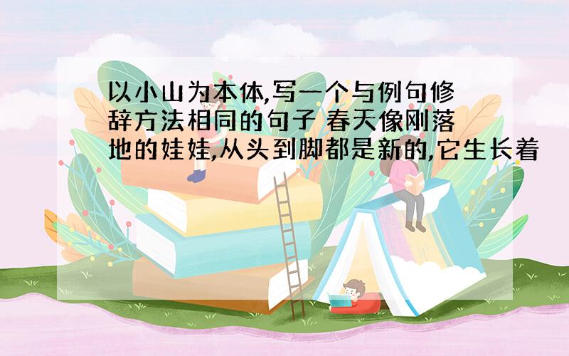 以小山为本体,写一个与例句修辞方法相同的句子 春天像刚落地的娃娃,从头到脚都是新的,它生长着