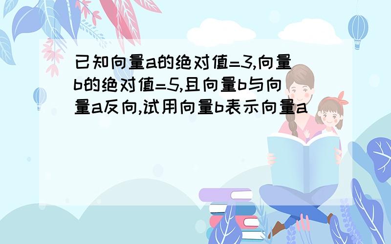 已知向量a的绝对值=3,向量b的绝对值=5,且向量b与向量a反向,试用向量b表示向量a