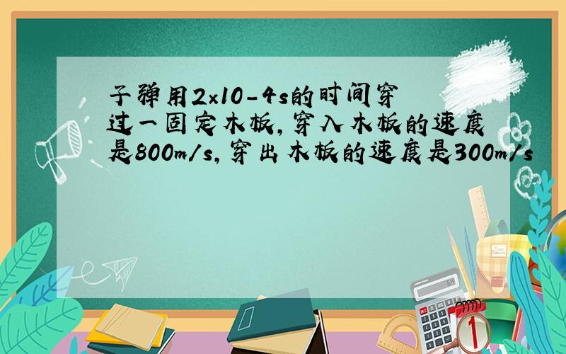 子弹用2×10-4s的时间穿过一固定木板,穿入木板的速度是800m/s,穿出木板的速度是300m/s