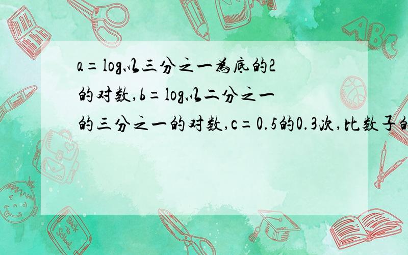 a=log以三分之一为底的2的对数,b=log以二分之一的三分之一的对数,c=0.5的0.3次,比数子的大小