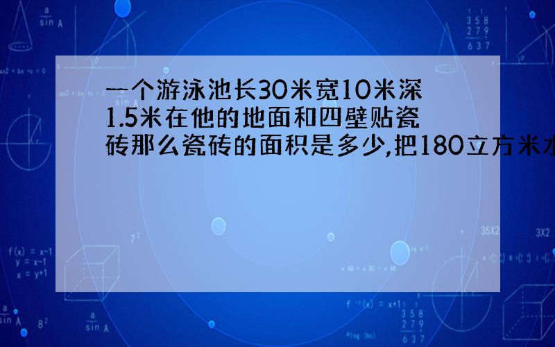 一个游泳池长30米宽10米深1.5米在他的地面和四壁贴瓷砖那么瓷砖的面积是多少,把180立方米水注入水深多少?