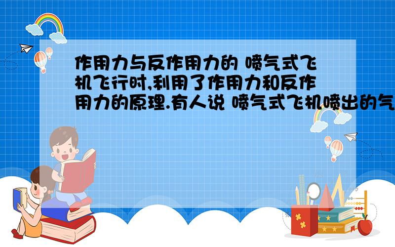 作用力与反作用力的 喷气式飞机飞行时,利用了作用力和反作用力的原理.有人说 喷气式飞机喷出的气体向后推动空气,空气就向前