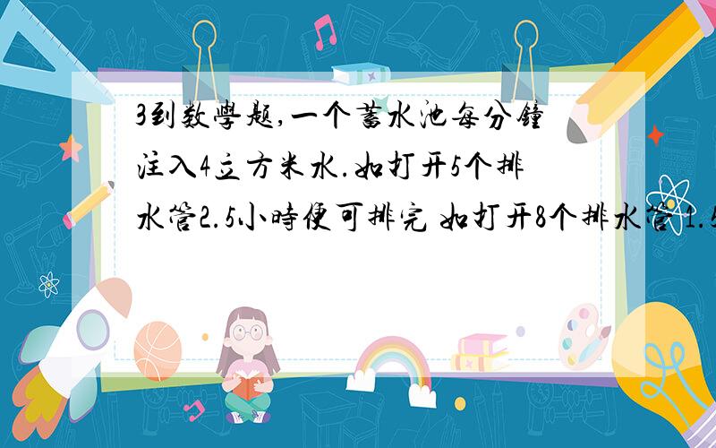 3到数学题,一个蓄水池每分钟注入4立方米水.如打开5个排水管2.5小时便可排完 如打开8个排水管 1.5小时便排完 现在