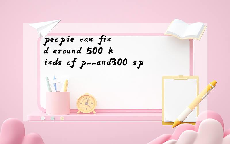 peopie can find around 500 kinds of p__and300 sp