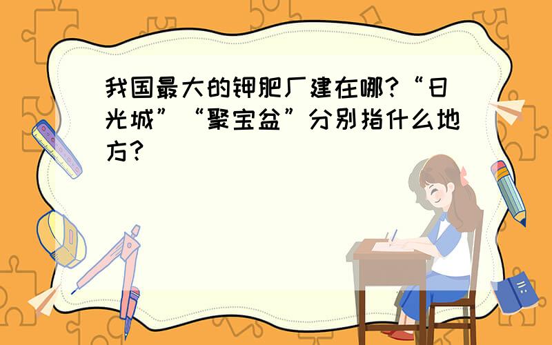 我国最大的钾肥厂建在哪?“日光城”“聚宝盆”分别指什么地方?