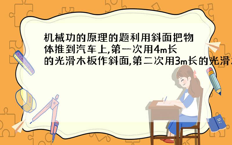 机械功的原理的题利用斜面把物体推到汽车上,第一次用4m长的光滑木板作斜面,第二次用3m长的光滑木板作斜面,则第一次推物体