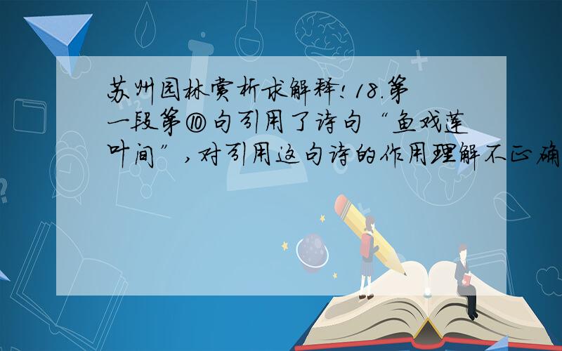 苏州园林赏析求解释!18.第一段第⑩句引用了诗句“鱼戏莲叶间”,对引用这句诗的作用理解不正确的一项是（ ）A．将生动说明