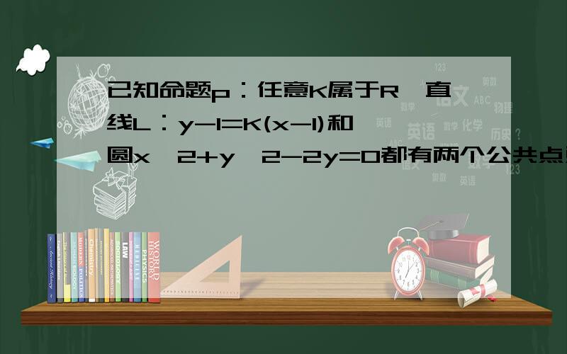 已知命题p：任意K属于R,直线L：y-1=K(x-1)和圆x^2+y^2-2y=0都有两个公共点对吗?