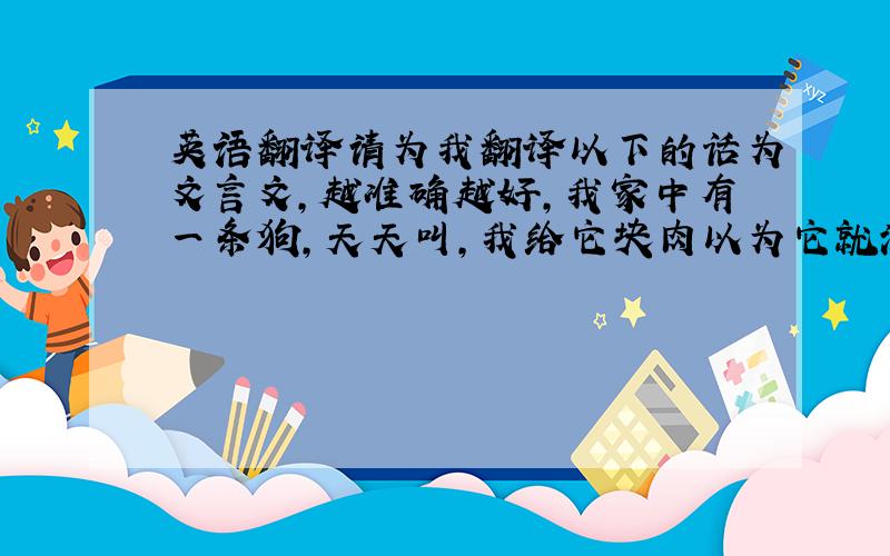 英语翻译请为我翻译以下的话为文言文,越准确越好,我家中有一条狗,天天叫,我给它块肉以为它就满意了,结果它不领情,吃完了还