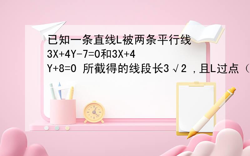 已知一条直线L被两条平行线 3X+4Y-7=0和3X+4Y+8=0 所截得的线段长3√2 ,且L过点（2.3）求L的方程