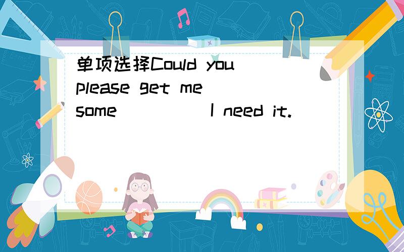 单项选择Could you please get me some ____ I need it.