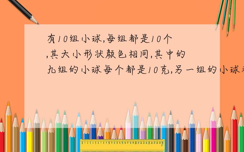 有10组小球,每组都是10个,其大小形状颜色相同,其中的九组的小球每个都是10克,另一组的小球都是11克,