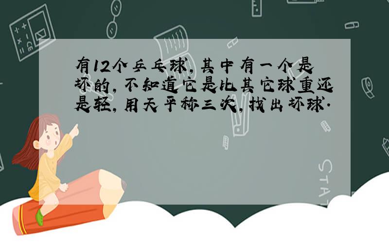 有12个乒乓球,其中有一个是坏的,不知道它是比其它球重还是轻,用天平称三次,找出坏球.