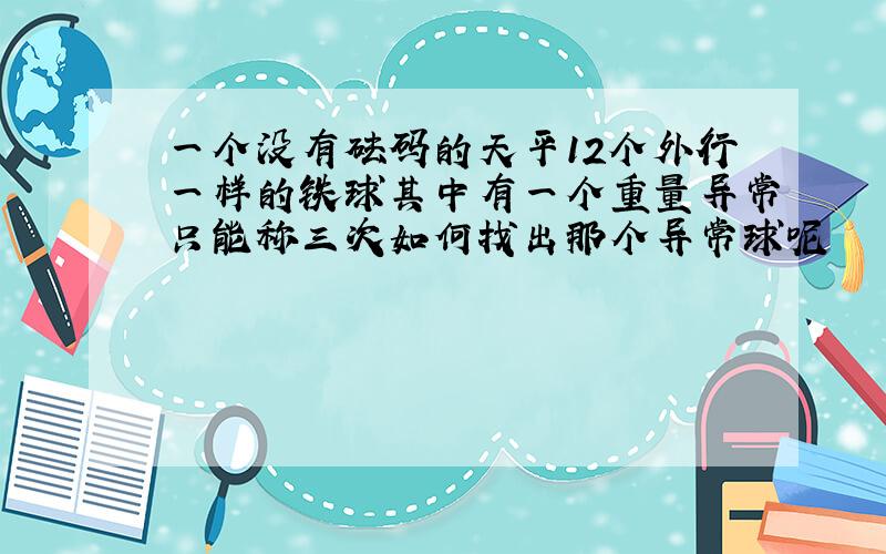 一个没有砝码的天平12个外行一样的铁球其中有一个重量异常只能称三次如何找出那个异常球呢