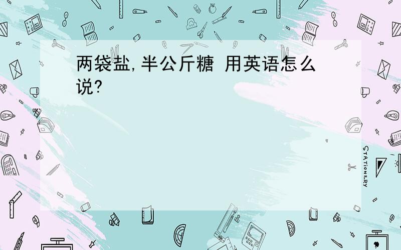 两袋盐,半公斤糖 用英语怎么说?