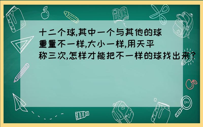 十二个球,其中一个与其他的球重量不一样,大小一样,用天平称三次,怎样才能把不一样的球找出来?