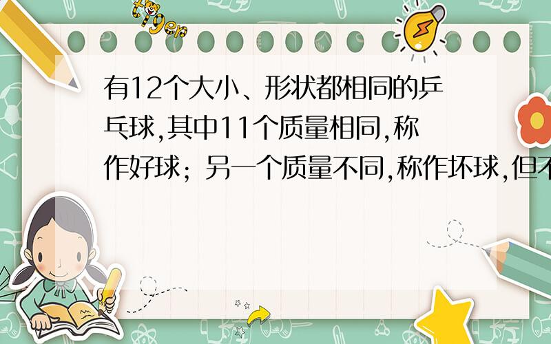 有12个大小、形状都相同的乒乓球,其中11个质量相同,称作好球；另一个质量不同,称作坏球,但不知坏球是偏轻还是偏重,要求