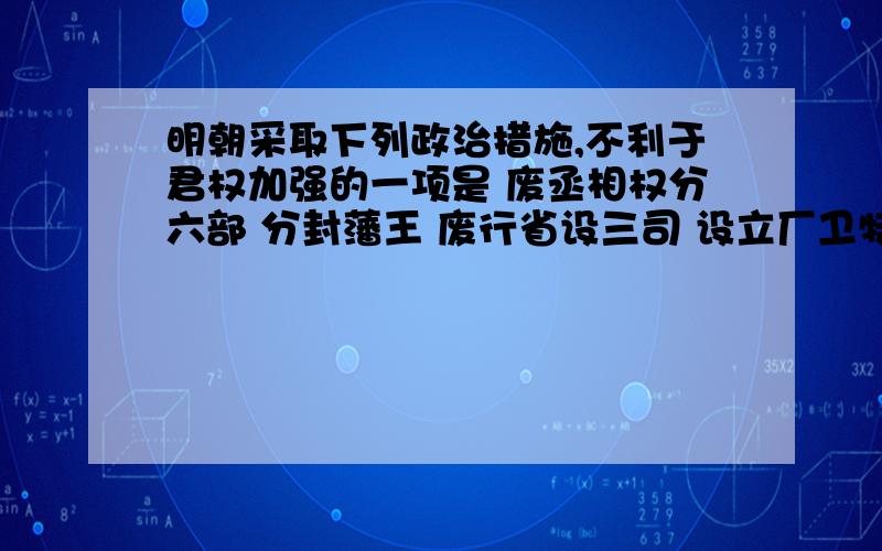 明朝采取下列政治措施,不利于君权加强的一项是 废丞相权分六部 分封藩王 废行省设三司 设立厂卫特务机构