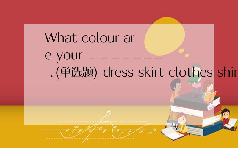 What colour are your _______ .(单选题) dress skirt clothes shir