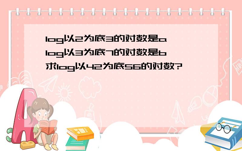 log以2为底3的对数是a,log以3为底7的对数是b,求log以42为底56的对数?