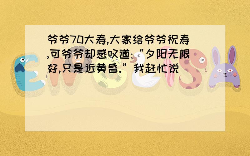 爷爷70大寿,大家给爷爷祝寿,可爷爷却感叹道:“夕阳无限好,只是近黄昏.”我赶忙说