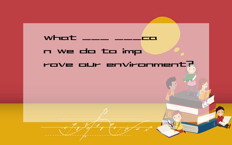 what ___ ___can we do to improve our environment?