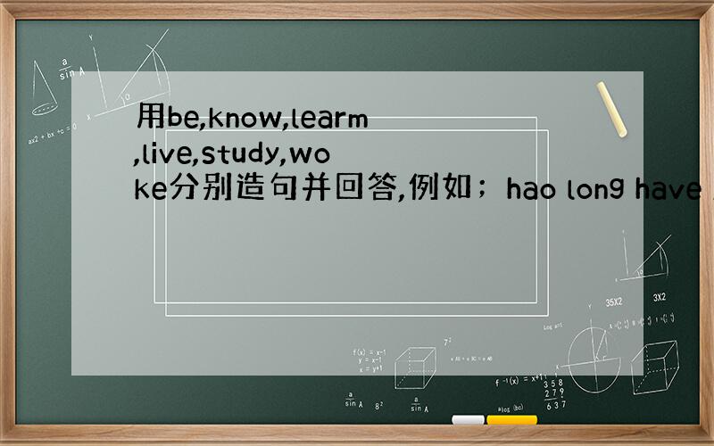 用be,know,learm,live,study,woke分别造句并回答,例如；hao long have you k