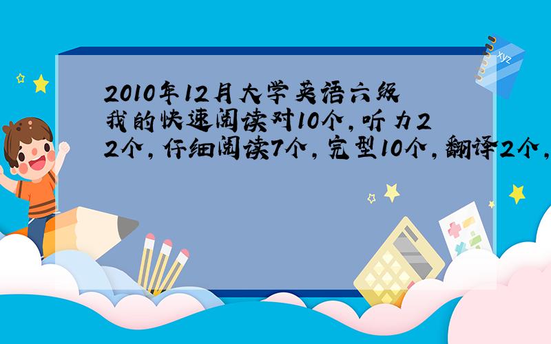 2010年12月大学英语六级我的快速阅读对10个,听力22个,仔细阅读7个,完型10个,翻译2个,作文应该在及格