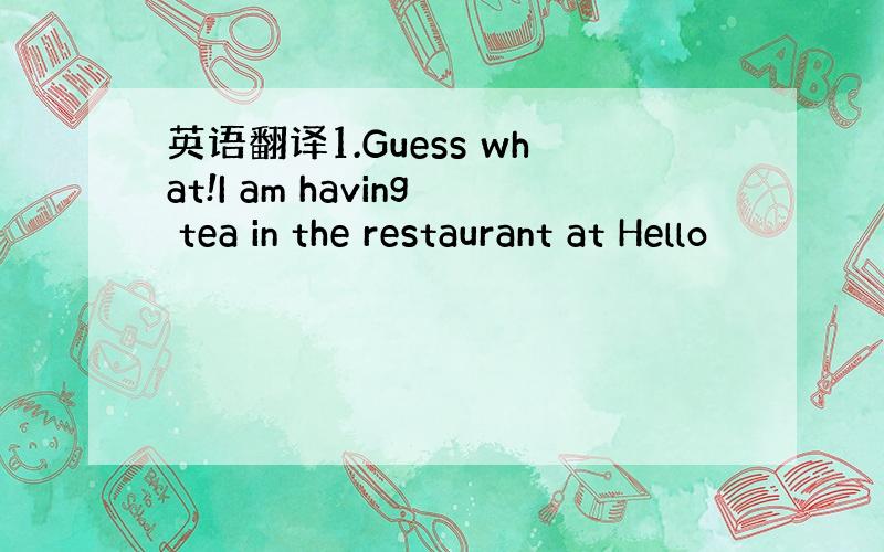 英语翻译1.Guess what!I am having tea in the restaurant at Hello