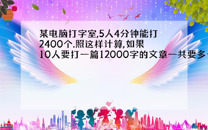 某电脑打字室,5人4分钟能打2400个.照这样计算,如果10人要打一篇12000字的文章一共要多长时间?