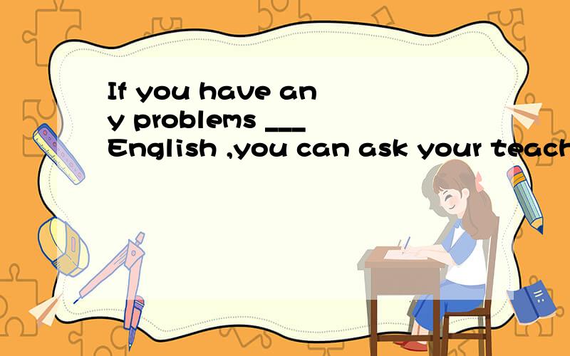 If you have any problems ___English ,you can ask your teache