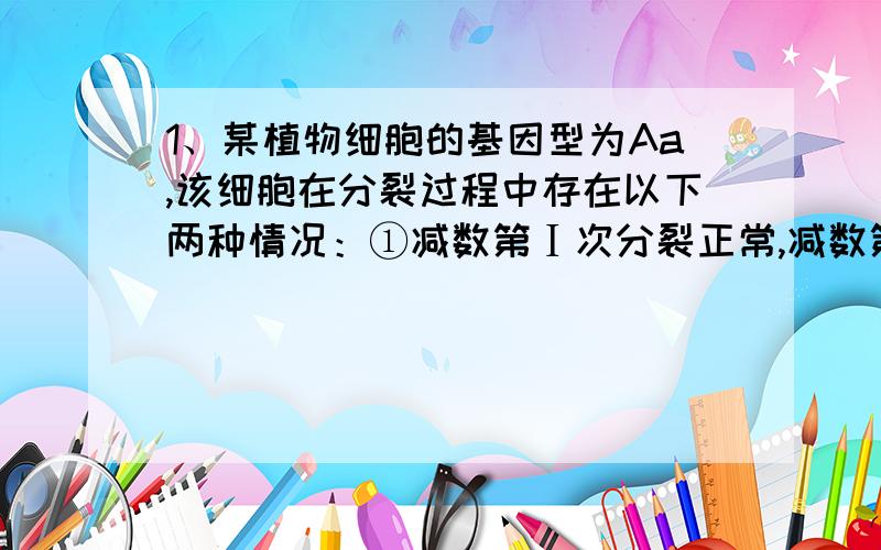 1、某植物细胞的基因型为Aa,该细胞在分裂过程中存在以下两种情况：①减数第Ⅰ次分裂正常,减数第Ⅱ次分裂不正常,②减数第Ⅰ