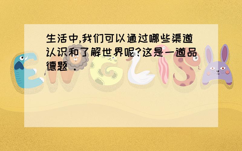 生活中,我们可以通过哪些渠道认识和了解世界呢?这是一道品德题 .