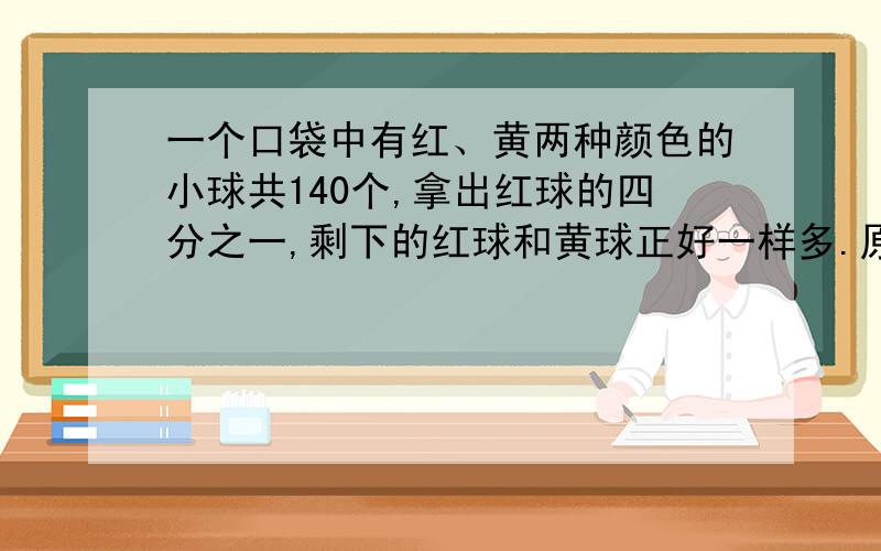 一个口袋中有红、黄两种颜色的小球共140个,拿出红球的四分之一,剩下的红球和黄球正好一样多.原来红球和黄球各多少个?