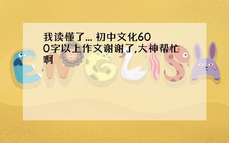 我读懂了... 初中文化600字以上作文谢谢了,大神帮忙啊