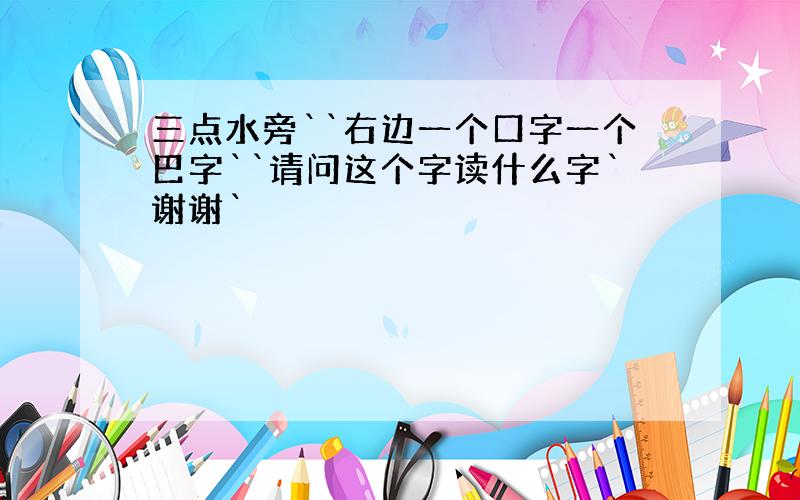 三点水旁``右边一个口字一个巴字``请问这个字读什么字`谢谢`