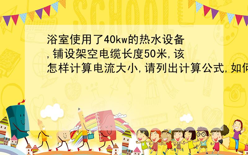 浴室使用了40kw的热水设备,铺设架空电缆长度50米,该怎样计算电流大小,请列出计算公式,如何选择电缆型号