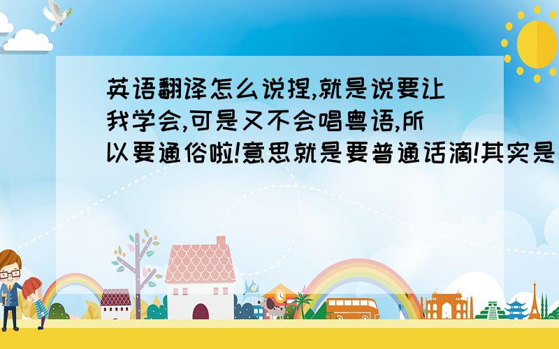 英语翻译怎么说捏,就是说要让我学会,可是又不会唱粤语,所以要通俗啦!意思就是要普通话滴!其实是都要啦!唉,说不通了,有心