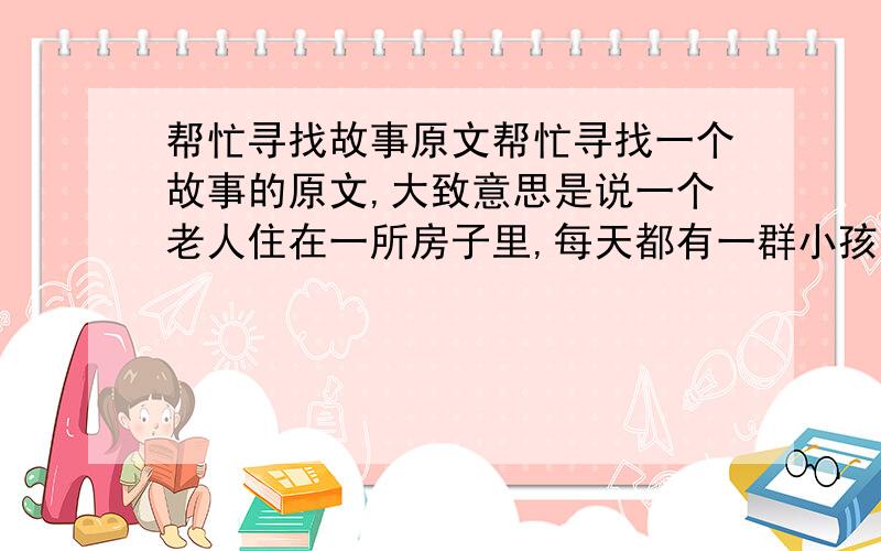 帮忙寻找故事原文帮忙寻找一个故事的原文,大致意思是说一个老人住在一所房子里,每天都有一群小孩在院子里吵闹.老人想了一个办