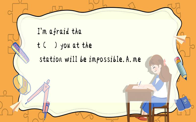 I'm afraid that( )you at the station will be impossible.A.me