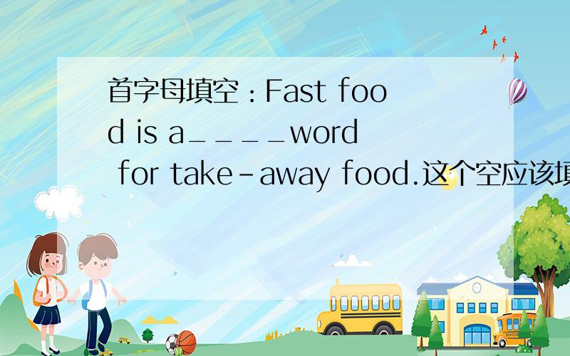 首字母填空：Fast food is a____word for take-away food.这个空应该填什么?