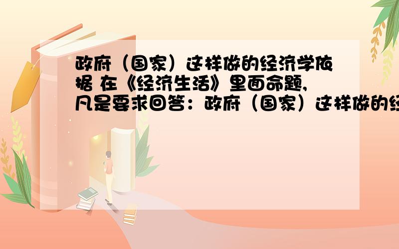 政府（国家）这样做的经济学依据 在《经济生活》里面命题,凡是要求回答：政府（国家）这样做的经济学依据是什么?.