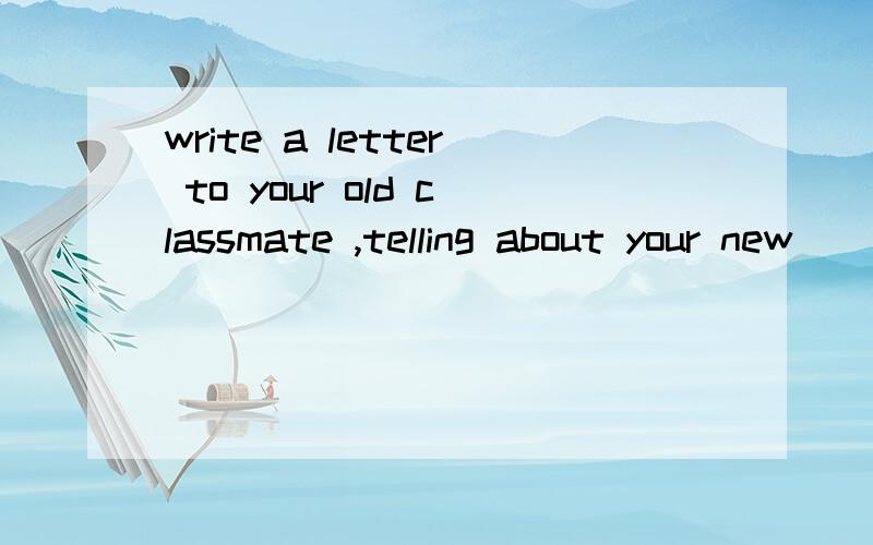 write a letter to your old classmate ,telling about your new