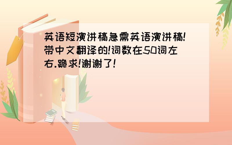 英语短演讲稿急需英语演讲稿!带中文翻译的!词数在50词左右.跪求!谢谢了!