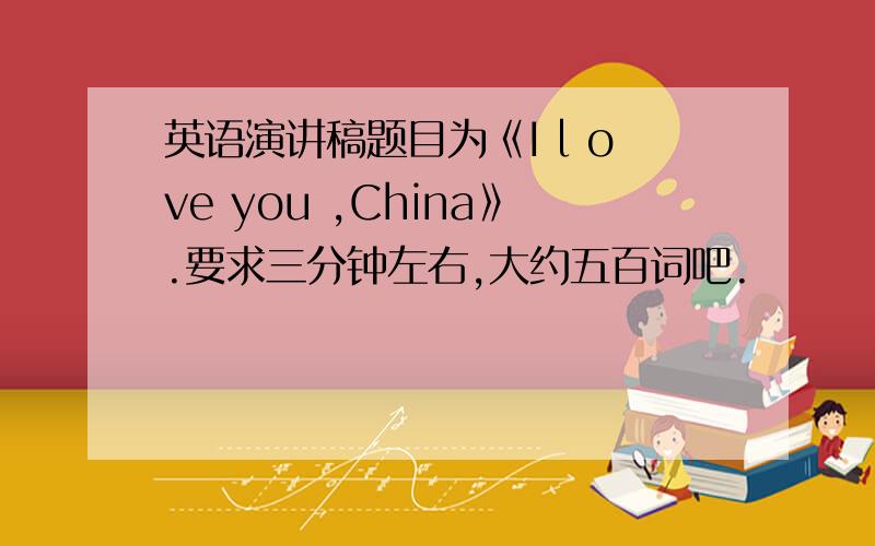 英语演讲稿题目为《I l ove you ,China》.要求三分钟左右,大约五百词吧.