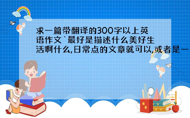 求一篇带翻译的300字以上英语作文`最好是描述什么美好生活啊什么,日常点的文章就可以,或者是一个讨论话题